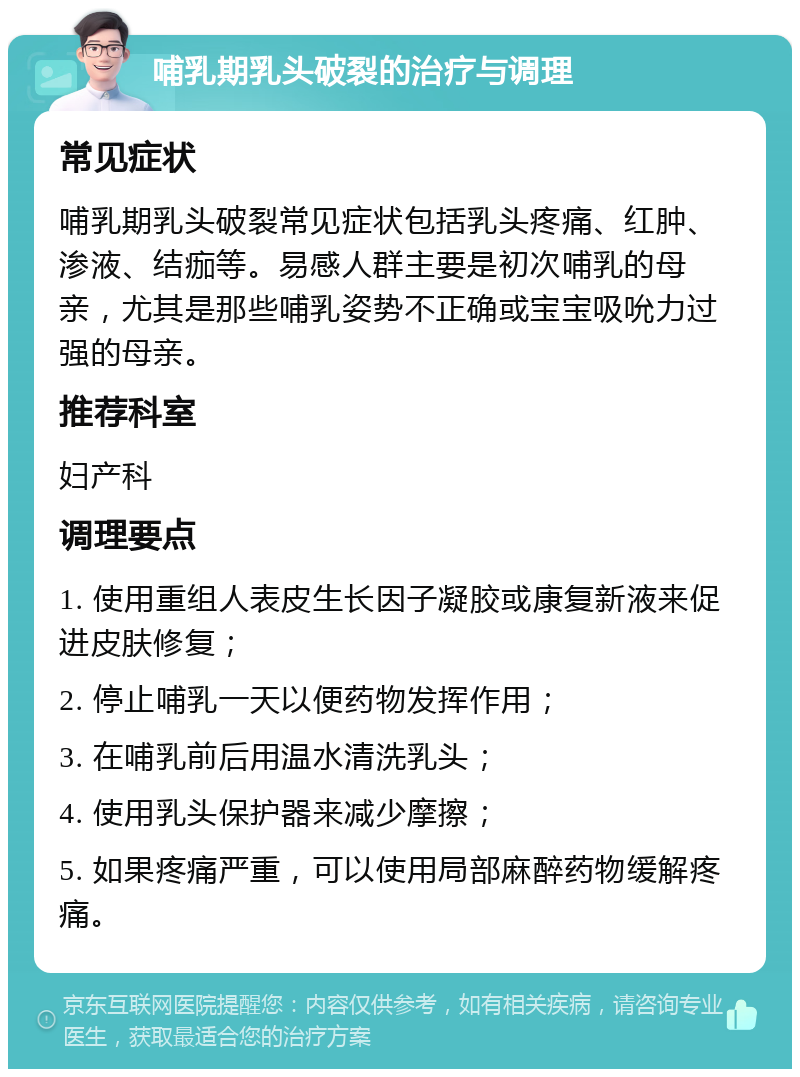 哺乳期乳头破裂的治疗与调理 常见症状 哺乳期乳头破裂常见症状包括乳头疼痛、红肿、渗液、结痂等。易感人群主要是初次哺乳的母亲，尤其是那些哺乳姿势不正确或宝宝吸吮力过强的母亲。 推荐科室 妇产科 调理要点 1. 使用重组人表皮生长因子凝胶或康复新液来促进皮肤修复； 2. 停止哺乳一天以便药物发挥作用； 3. 在哺乳前后用温水清洗乳头； 4. 使用乳头保护器来减少摩擦； 5. 如果疼痛严重，可以使用局部麻醉药物缓解疼痛。