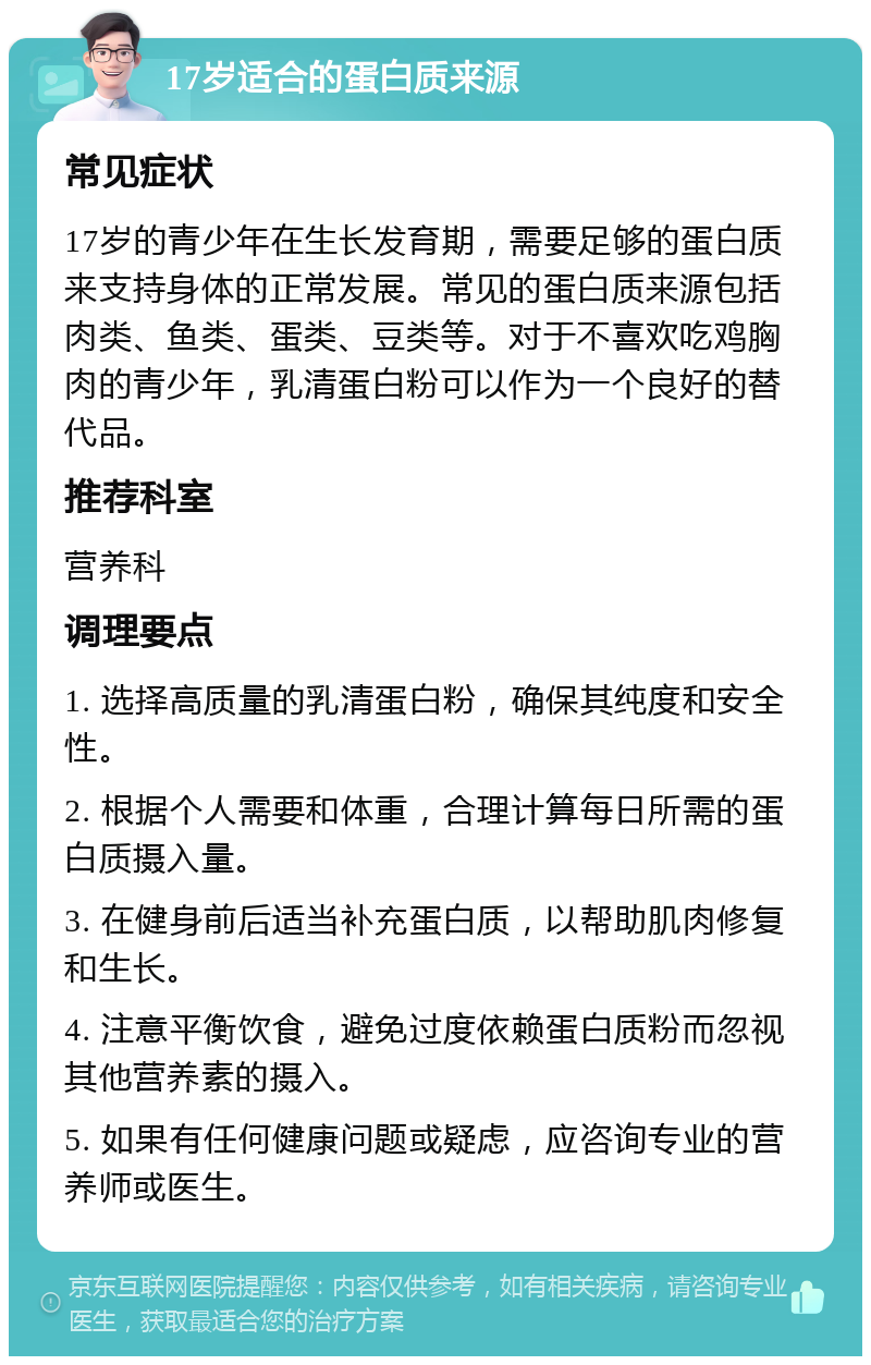 17岁适合的蛋白质来源 常见症状 17岁的青少年在生长发育期，需要足够的蛋白质来支持身体的正常发展。常见的蛋白质来源包括肉类、鱼类、蛋类、豆类等。对于不喜欢吃鸡胸肉的青少年，乳清蛋白粉可以作为一个良好的替代品。 推荐科室 营养科 调理要点 1. 选择高质量的乳清蛋白粉，确保其纯度和安全性。 2. 根据个人需要和体重，合理计算每日所需的蛋白质摄入量。 3. 在健身前后适当补充蛋白质，以帮助肌肉修复和生长。 4. 注意平衡饮食，避免过度依赖蛋白质粉而忽视其他营养素的摄入。 5. 如果有任何健康问题或疑虑，应咨询专业的营养师或医生。