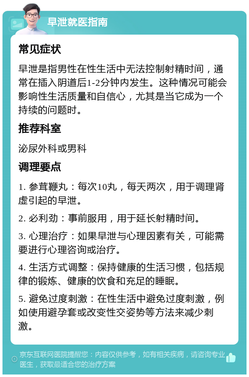 早泄就医指南 常见症状 早泄是指男性在性生活中无法控制射精时间，通常在插入阴道后1-2分钟内发生。这种情况可能会影响性生活质量和自信心，尤其是当它成为一个持续的问题时。 推荐科室 泌尿外科或男科 调理要点 1. 参茸鞭丸：每次10丸，每天两次，用于调理肾虚引起的早泄。 2. 必利劲：事前服用，用于延长射精时间。 3. 心理治疗：如果早泄与心理因素有关，可能需要进行心理咨询或治疗。 4. 生活方式调整：保持健康的生活习惯，包括规律的锻炼、健康的饮食和充足的睡眠。 5. 避免过度刺激：在性生活中避免过度刺激，例如使用避孕套或改变性交姿势等方法来减少刺激。