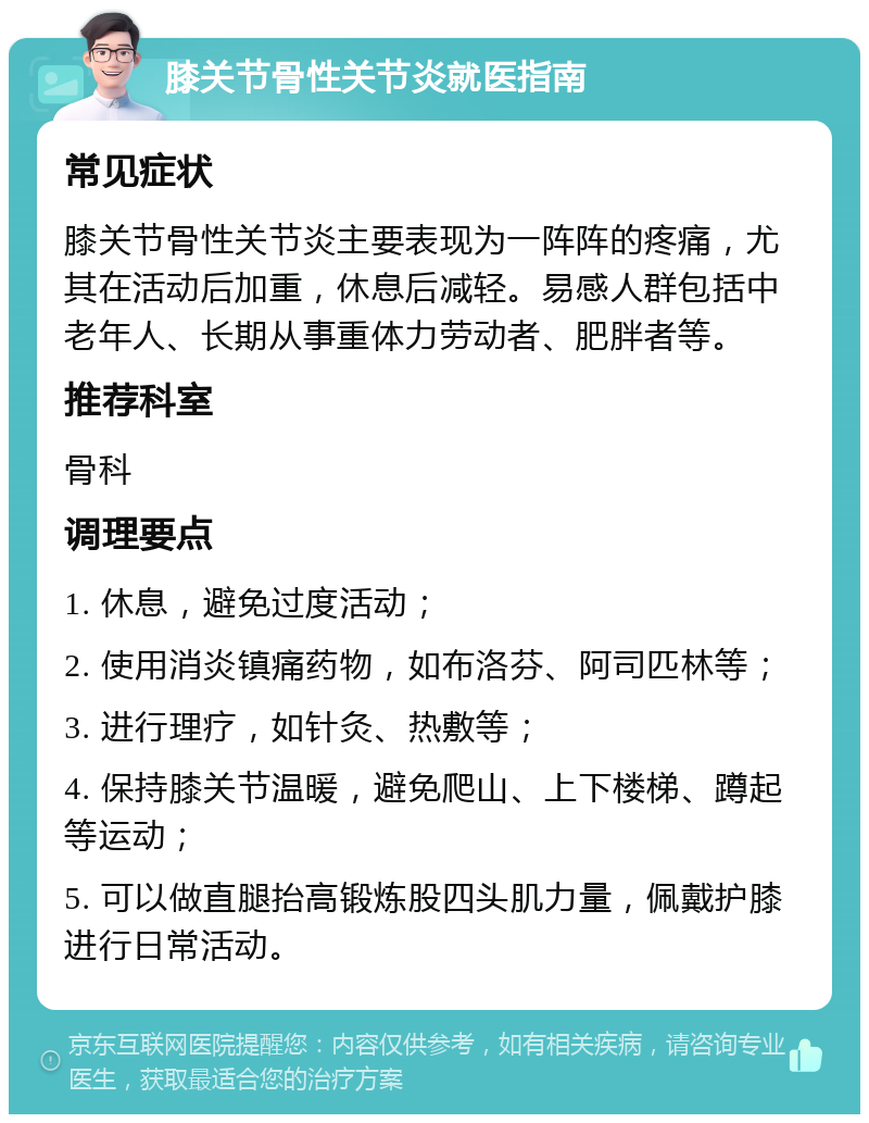 膝关节骨性关节炎就医指南 常见症状 膝关节骨性关节炎主要表现为一阵阵的疼痛，尤其在活动后加重，休息后减轻。易感人群包括中老年人、长期从事重体力劳动者、肥胖者等。 推荐科室 骨科 调理要点 1. 休息，避免过度活动； 2. 使用消炎镇痛药物，如布洛芬、阿司匹林等； 3. 进行理疗，如针灸、热敷等； 4. 保持膝关节温暖，避免爬山、上下楼梯、蹲起等运动； 5. 可以做直腿抬高锻炼股四头肌力量，佩戴护膝进行日常活动。