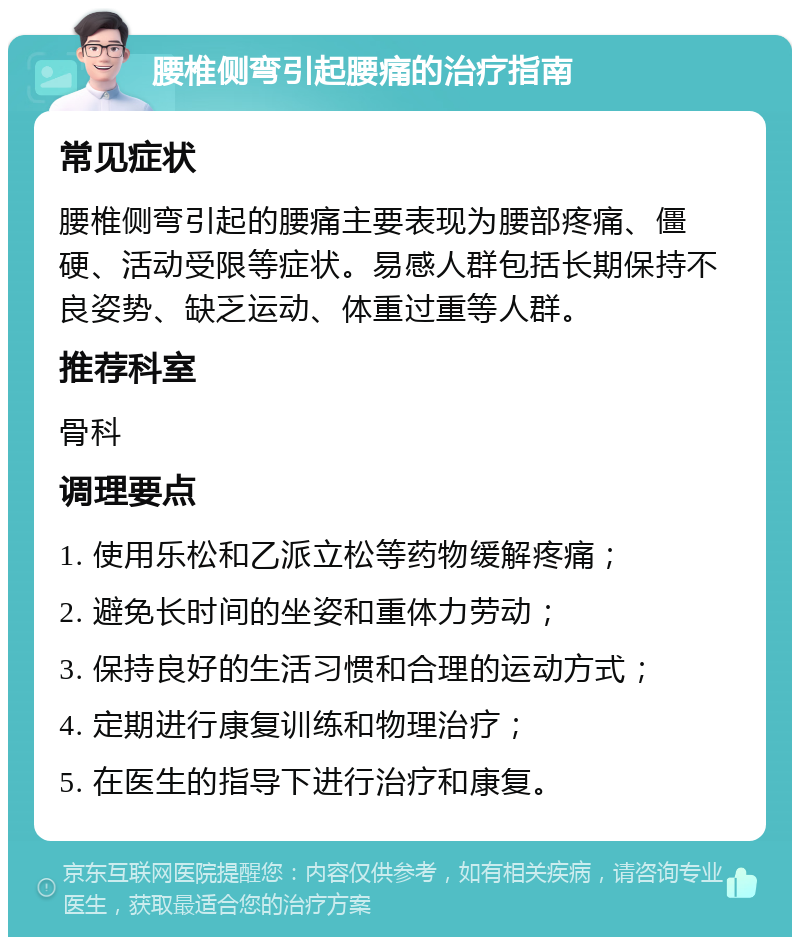 腰椎侧弯引起腰痛的治疗指南 常见症状 腰椎侧弯引起的腰痛主要表现为腰部疼痛、僵硬、活动受限等症状。易感人群包括长期保持不良姿势、缺乏运动、体重过重等人群。 推荐科室 骨科 调理要点 1. 使用乐松和乙派立松等药物缓解疼痛； 2. 避免长时间的坐姿和重体力劳动； 3. 保持良好的生活习惯和合理的运动方式； 4. 定期进行康复训练和物理治疗； 5. 在医生的指导下进行治疗和康复。