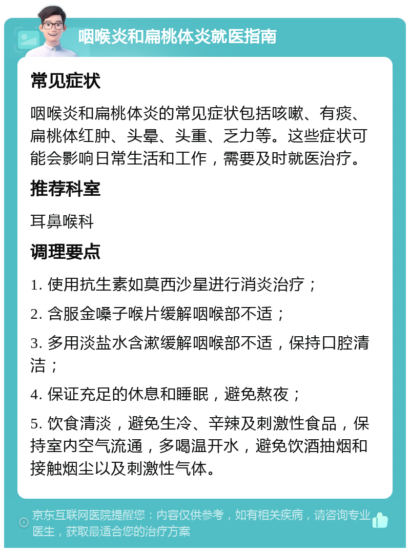 咽喉炎和扁桃体炎就医指南 常见症状 咽喉炎和扁桃体炎的常见症状包括咳嗽、有痰、扁桃体红肿、头晕、头重、乏力等。这些症状可能会影响日常生活和工作，需要及时就医治疗。 推荐科室 耳鼻喉科 调理要点 1. 使用抗生素如莫西沙星进行消炎治疗； 2. 含服金嗓子喉片缓解咽喉部不适； 3. 多用淡盐水含漱缓解咽喉部不适，保持口腔清洁； 4. 保证充足的休息和睡眠，避免熬夜； 5. 饮食清淡，避免生冷、辛辣及刺激性食品，保持室内空气流通，多喝温开水，避免饮酒抽烟和接触烟尘以及刺激性气体。