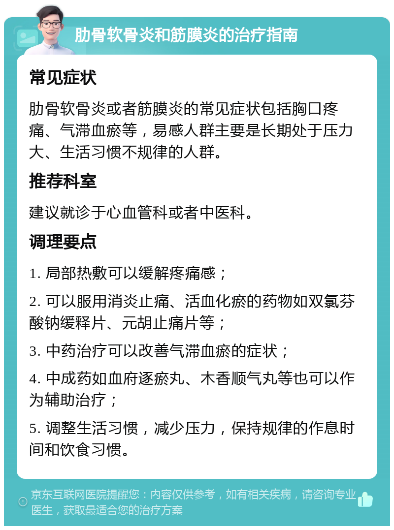 肋骨软骨炎和筋膜炎的治疗指南 常见症状 肋骨软骨炎或者筋膜炎的常见症状包括胸口疼痛、气滞血瘀等，易感人群主要是长期处于压力大、生活习惯不规律的人群。 推荐科室 建议就诊于心血管科或者中医科。 调理要点 1. 局部热敷可以缓解疼痛感； 2. 可以服用消炎止痛、活血化瘀的药物如双氯芬酸钠缓释片、元胡止痛片等； 3. 中药治疗可以改善气滞血瘀的症状； 4. 中成药如血府逐瘀丸、木香顺气丸等也可以作为辅助治疗； 5. 调整生活习惯，减少压力，保持规律的作息时间和饮食习惯。