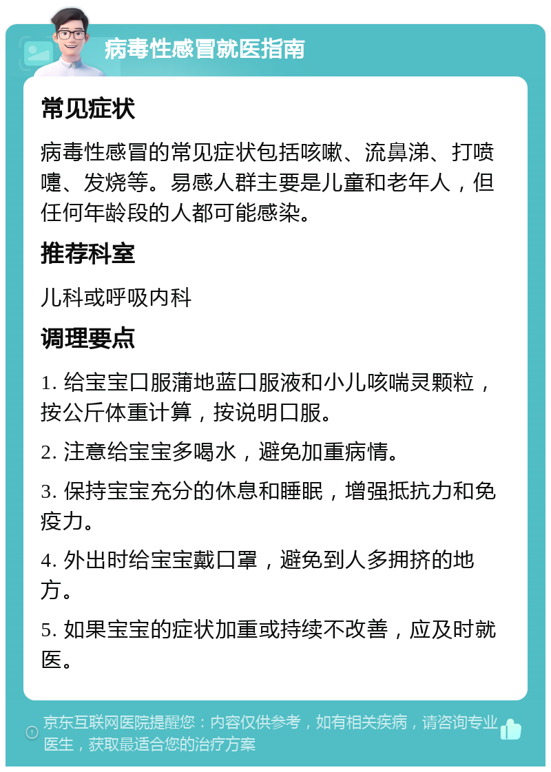 病毒性感冒就医指南 常见症状 病毒性感冒的常见症状包括咳嗽、流鼻涕、打喷嚏、发烧等。易感人群主要是儿童和老年人，但任何年龄段的人都可能感染。 推荐科室 儿科或呼吸内科 调理要点 1. 给宝宝口服蒲地蓝口服液和小儿咳喘灵颗粒，按公斤体重计算，按说明口服。 2. 注意给宝宝多喝水，避免加重病情。 3. 保持宝宝充分的休息和睡眠，增强抵抗力和免疫力。 4. 外出时给宝宝戴口罩，避免到人多拥挤的地方。 5. 如果宝宝的症状加重或持续不改善，应及时就医。