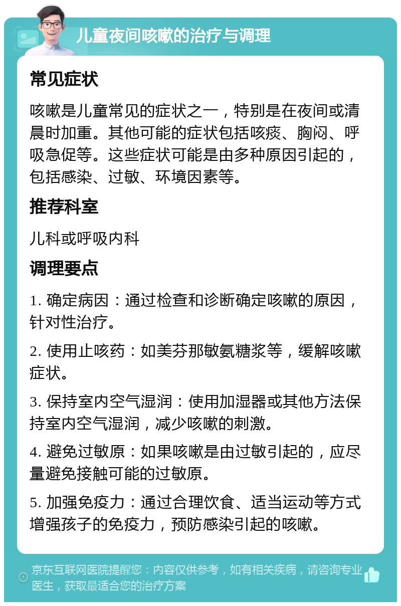 儿童夜间咳嗽的治疗与调理 常见症状 咳嗽是儿童常见的症状之一，特别是在夜间或清晨时加重。其他可能的症状包括咳痰、胸闷、呼吸急促等。这些症状可能是由多种原因引起的，包括感染、过敏、环境因素等。 推荐科室 儿科或呼吸内科 调理要点 1. 确定病因：通过检查和诊断确定咳嗽的原因，针对性治疗。 2. 使用止咳药：如美芬那敏氨糖浆等，缓解咳嗽症状。 3. 保持室内空气湿润：使用加湿器或其他方法保持室内空气湿润，减少咳嗽的刺激。 4. 避免过敏原：如果咳嗽是由过敏引起的，应尽量避免接触可能的过敏原。 5. 加强免疫力：通过合理饮食、适当运动等方式增强孩子的免疫力，预防感染引起的咳嗽。