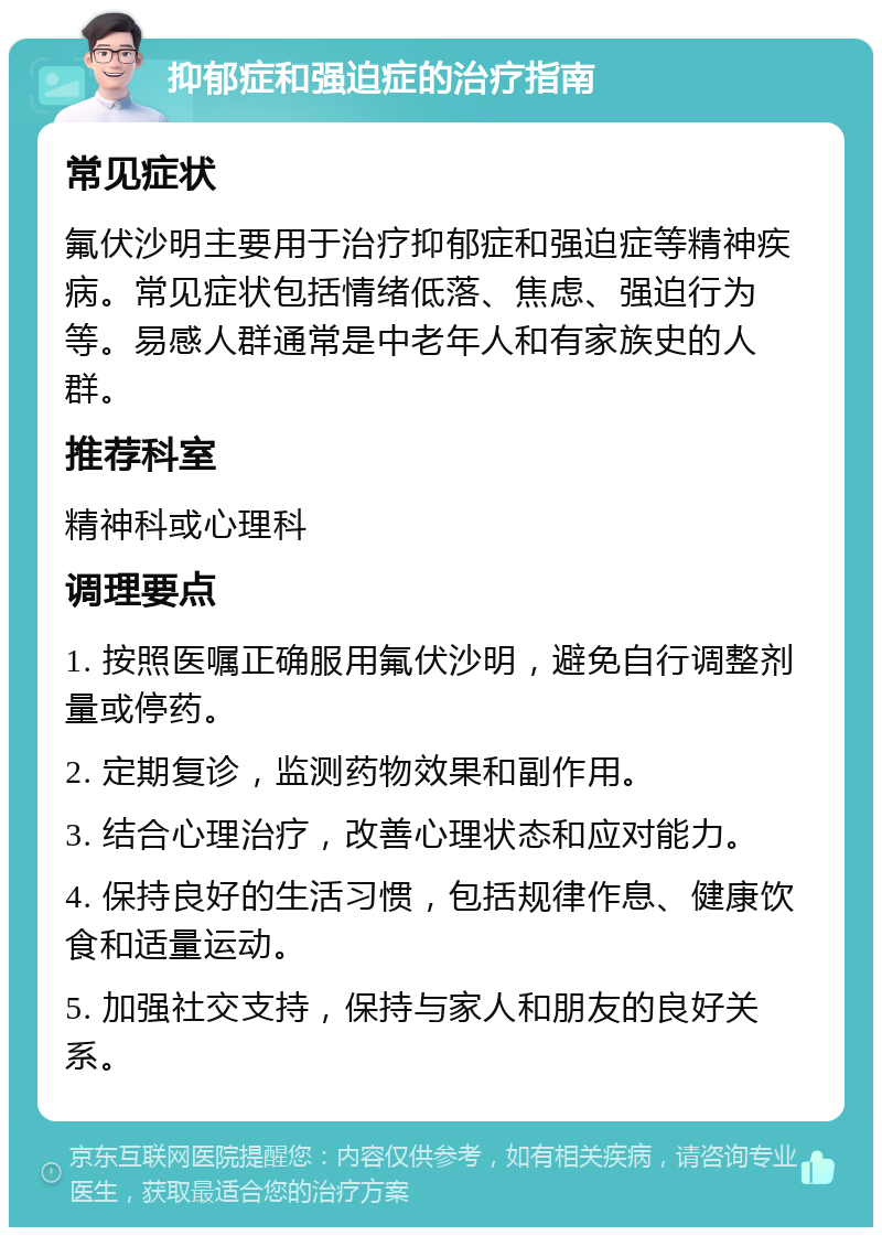 抑郁症和强迫症的治疗指南 常见症状 氟伏沙明主要用于治疗抑郁症和强迫症等精神疾病。常见症状包括情绪低落、焦虑、强迫行为等。易感人群通常是中老年人和有家族史的人群。 推荐科室 精神科或心理科 调理要点 1. 按照医嘱正确服用氟伏沙明，避免自行调整剂量或停药。 2. 定期复诊，监测药物效果和副作用。 3. 结合心理治疗，改善心理状态和应对能力。 4. 保持良好的生活习惯，包括规律作息、健康饮食和适量运动。 5. 加强社交支持，保持与家人和朋友的良好关系。