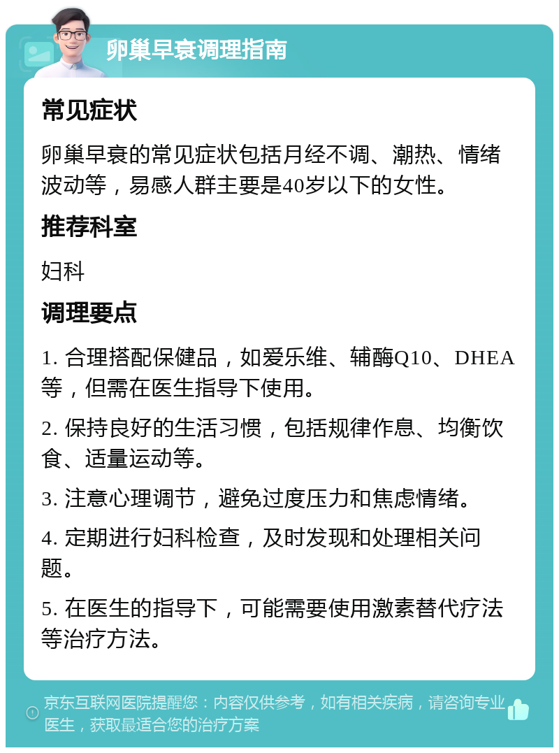 卵巢早衰调理指南 常见症状 卵巢早衰的常见症状包括月经不调、潮热、情绪波动等，易感人群主要是40岁以下的女性。 推荐科室 妇科 调理要点 1. 合理搭配保健品，如爱乐维、辅酶Q10、DHEA等，但需在医生指导下使用。 2. 保持良好的生活习惯，包括规律作息、均衡饮食、适量运动等。 3. 注意心理调节，避免过度压力和焦虑情绪。 4. 定期进行妇科检查，及时发现和处理相关问题。 5. 在医生的指导下，可能需要使用激素替代疗法等治疗方法。