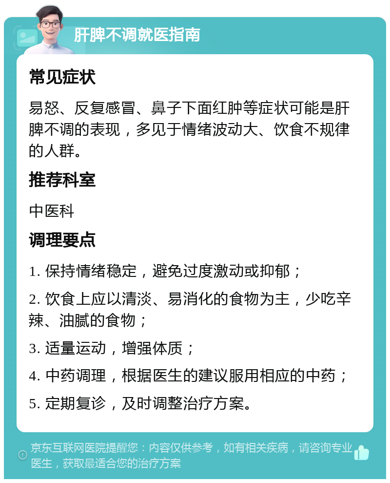 肝脾不调就医指南 常见症状 易怒、反复感冒、鼻子下面红肿等症状可能是肝脾不调的表现，多见于情绪波动大、饮食不规律的人群。 推荐科室 中医科 调理要点 1. 保持情绪稳定，避免过度激动或抑郁； 2. 饮食上应以清淡、易消化的食物为主，少吃辛辣、油腻的食物； 3. 适量运动，增强体质； 4. 中药调理，根据医生的建议服用相应的中药； 5. 定期复诊，及时调整治疗方案。