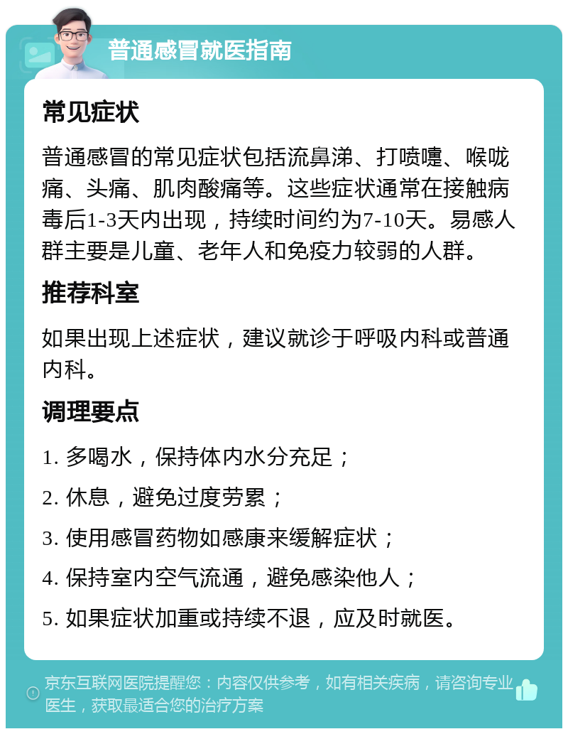 普通感冒就医指南 常见症状 普通感冒的常见症状包括流鼻涕、打喷嚏、喉咙痛、头痛、肌肉酸痛等。这些症状通常在接触病毒后1-3天内出现，持续时间约为7-10天。易感人群主要是儿童、老年人和免疫力较弱的人群。 推荐科室 如果出现上述症状，建议就诊于呼吸内科或普通内科。 调理要点 1. 多喝水，保持体内水分充足； 2. 休息，避免过度劳累； 3. 使用感冒药物如感康来缓解症状； 4. 保持室内空气流通，避免感染他人； 5. 如果症状加重或持续不退，应及时就医。