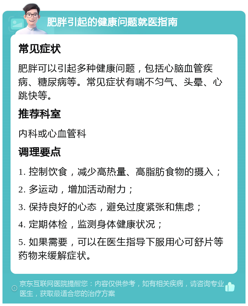 肥胖引起的健康问题就医指南 常见症状 肥胖可以引起多种健康问题，包括心脑血管疾病、糖尿病等。常见症状有喘不匀气、头晕、心跳快等。 推荐科室 内科或心血管科 调理要点 1. 控制饮食，减少高热量、高脂肪食物的摄入； 2. 多运动，增加活动耐力； 3. 保持良好的心态，避免过度紧张和焦虑； 4. 定期体检，监测身体健康状况； 5. 如果需要，可以在医生指导下服用心可舒片等药物来缓解症状。