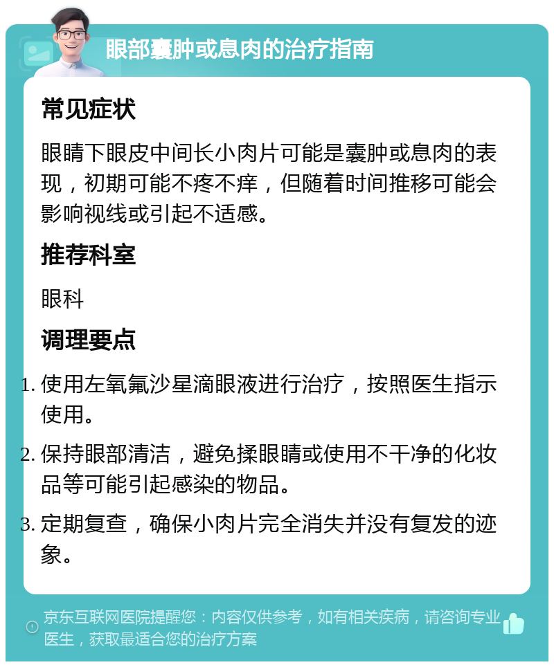 眼部囊肿或息肉的治疗指南 常见症状 眼睛下眼皮中间长小肉片可能是囊肿或息肉的表现，初期可能不疼不痒，但随着时间推移可能会影响视线或引起不适感。 推荐科室 眼科 调理要点 使用左氧氟沙星滴眼液进行治疗，按照医生指示使用。 保持眼部清洁，避免揉眼睛或使用不干净的化妆品等可能引起感染的物品。 定期复查，确保小肉片完全消失并没有复发的迹象。