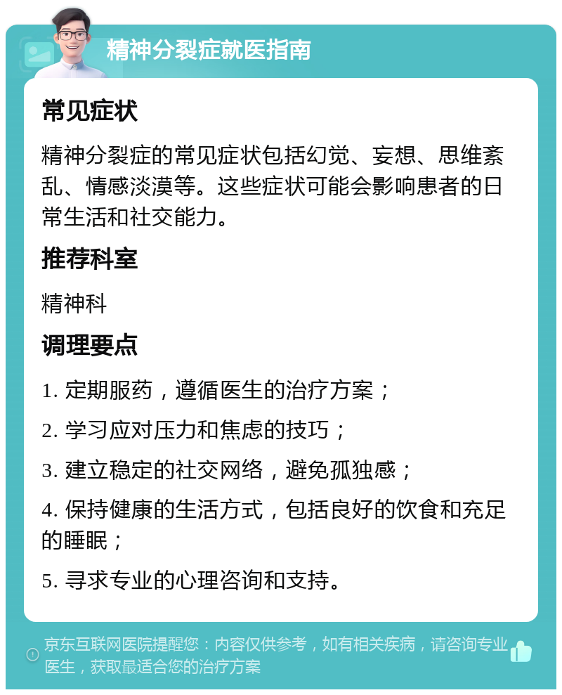 精神分裂症就医指南 常见症状 精神分裂症的常见症状包括幻觉、妄想、思维紊乱、情感淡漠等。这些症状可能会影响患者的日常生活和社交能力。 推荐科室 精神科 调理要点 1. 定期服药，遵循医生的治疗方案； 2. 学习应对压力和焦虑的技巧； 3. 建立稳定的社交网络，避免孤独感； 4. 保持健康的生活方式，包括良好的饮食和充足的睡眠； 5. 寻求专业的心理咨询和支持。