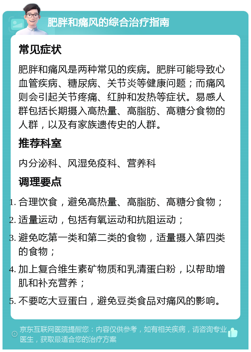 肥胖和痛风的综合治疗指南 常见症状 肥胖和痛风是两种常见的疾病。肥胖可能导致心血管疾病、糖尿病、关节炎等健康问题；而痛风则会引起关节疼痛、红肿和发热等症状。易感人群包括长期摄入高热量、高脂肪、高糖分食物的人群，以及有家族遗传史的人群。 推荐科室 内分泌科、风湿免疫科、营养科 调理要点 合理饮食，避免高热量、高脂肪、高糖分食物； 适量运动，包括有氧运动和抗阻运动； 避免吃第一类和第二类的食物，适量摄入第四类的食物； 加上复合维生素矿物质和乳清蛋白粉，以帮助增肌和补充营养； 不要吃大豆蛋白，避免豆类食品对痛风的影响。