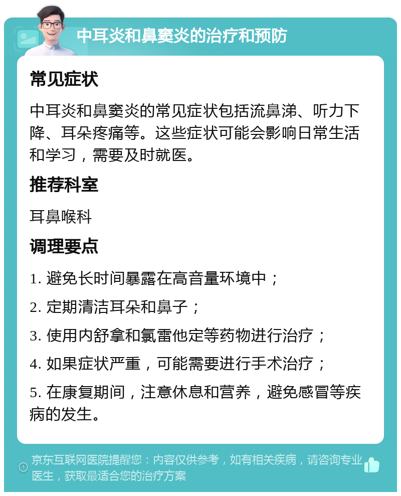 中耳炎和鼻窦炎的治疗和预防 常见症状 中耳炎和鼻窦炎的常见症状包括流鼻涕、听力下降、耳朵疼痛等。这些症状可能会影响日常生活和学习，需要及时就医。 推荐科室 耳鼻喉科 调理要点 1. 避免长时间暴露在高音量环境中； 2. 定期清洁耳朵和鼻子； 3. 使用内舒拿和氯雷他定等药物进行治疗； 4. 如果症状严重，可能需要进行手术治疗； 5. 在康复期间，注意休息和营养，避免感冒等疾病的发生。