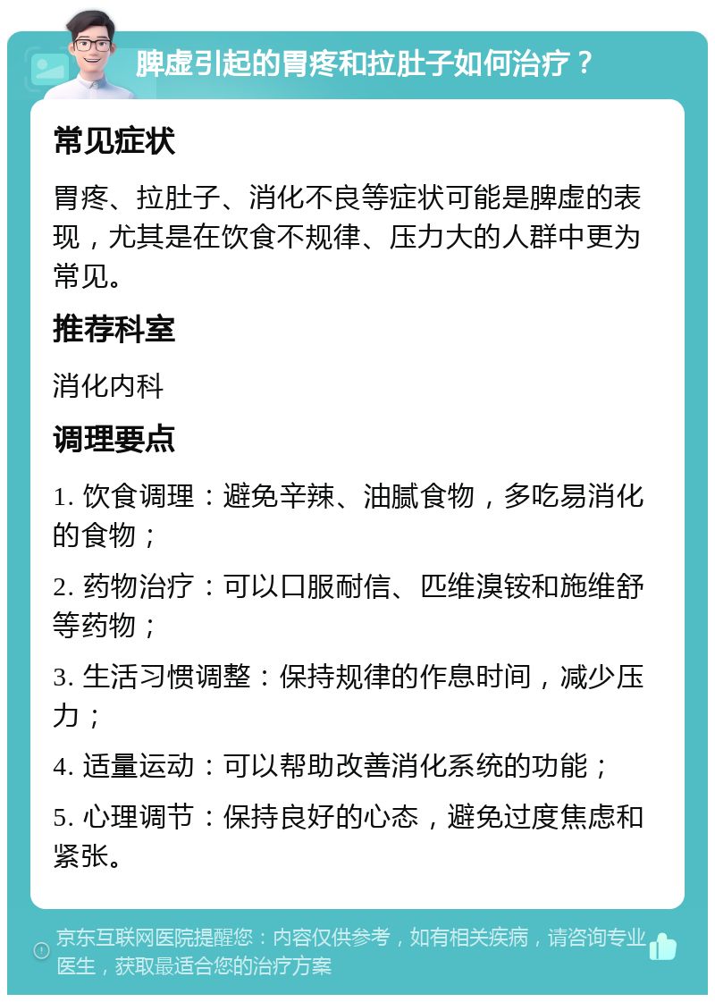 脾虚引起的胃疼和拉肚子如何治疗？ 常见症状 胃疼、拉肚子、消化不良等症状可能是脾虚的表现，尤其是在饮食不规律、压力大的人群中更为常见。 推荐科室 消化内科 调理要点 1. 饮食调理：避免辛辣、油腻食物，多吃易消化的食物； 2. 药物治疗：可以口服耐信、匹维溴铵和施维舒等药物； 3. 生活习惯调整：保持规律的作息时间，减少压力； 4. 适量运动：可以帮助改善消化系统的功能； 5. 心理调节：保持良好的心态，避免过度焦虑和紧张。