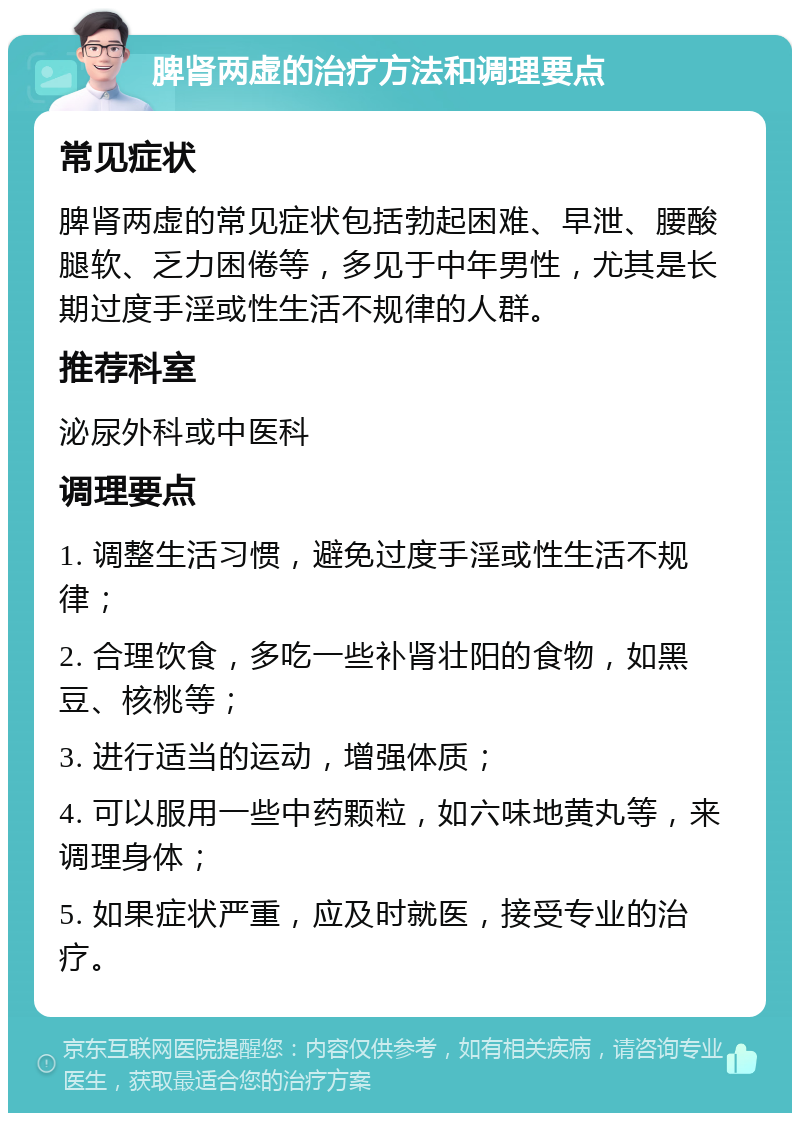 脾肾两虚的治疗方法和调理要点 常见症状 脾肾两虚的常见症状包括勃起困难、早泄、腰酸腿软、乏力困倦等，多见于中年男性，尤其是长期过度手淫或性生活不规律的人群。 推荐科室 泌尿外科或中医科 调理要点 1. 调整生活习惯，避免过度手淫或性生活不规律； 2. 合理饮食，多吃一些补肾壮阳的食物，如黑豆、核桃等； 3. 进行适当的运动，增强体质； 4. 可以服用一些中药颗粒，如六味地黄丸等，来调理身体； 5. 如果症状严重，应及时就医，接受专业的治疗。