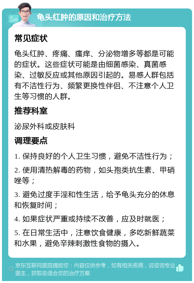 龟头红肿的原因和治疗方法 常见症状 龟头红肿、疼痛、瘙痒、分泌物增多等都是可能的症状。这些症状可能是由细菌感染、真菌感染、过敏反应或其他原因引起的。易感人群包括有不洁性行为、频繁更换性伴侣、不注意个人卫生等习惯的人群。 推荐科室 泌尿外科或皮肤科 调理要点 1. 保持良好的个人卫生习惯，避免不洁性行为； 2. 使用清热解毒的药物，如头孢类抗生素、甲硝唑等； 3. 避免过度手淫和性生活，给予龟头充分的休息和恢复时间； 4. 如果症状严重或持续不改善，应及时就医； 5. 在日常生活中，注意饮食健康，多吃新鲜蔬菜和水果，避免辛辣刺激性食物的摄入。