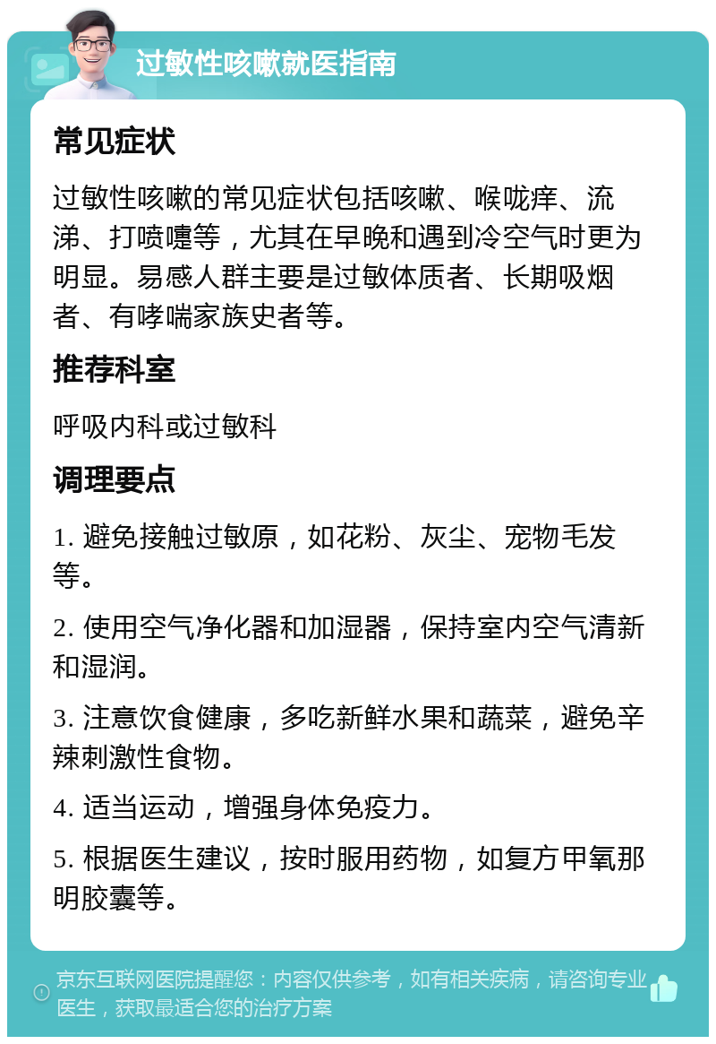 过敏性咳嗽就医指南 常见症状 过敏性咳嗽的常见症状包括咳嗽、喉咙痒、流涕、打喷嚏等，尤其在早晚和遇到冷空气时更为明显。易感人群主要是过敏体质者、长期吸烟者、有哮喘家族史者等。 推荐科室 呼吸内科或过敏科 调理要点 1. 避免接触过敏原，如花粉、灰尘、宠物毛发等。 2. 使用空气净化器和加湿器，保持室内空气清新和湿润。 3. 注意饮食健康，多吃新鲜水果和蔬菜，避免辛辣刺激性食物。 4. 适当运动，增强身体免疫力。 5. 根据医生建议，按时服用药物，如复方甲氧那明胶囊等。