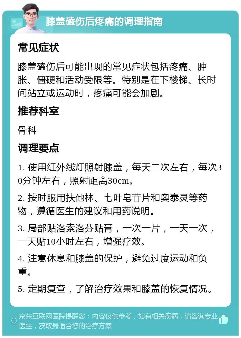 膝盖磕伤后疼痛的调理指南 常见症状 膝盖磕伤后可能出现的常见症状包括疼痛、肿胀、僵硬和活动受限等。特别是在下楼梯、长时间站立或运动时，疼痛可能会加剧。 推荐科室 骨科 调理要点 1. 使用红外线灯照射膝盖，每天二次左右，每次30分钟左右，照射距离30cm。 2. 按时服用扶他林、七叶皂苷片和奥泰灵等药物，遵循医生的建议和用药说明。 3. 局部贴洛索洛芬贴膏，一次一片，一天一次，一天贴10小时左右，增强疗效。 4. 注意休息和膝盖的保护，避免过度运动和负重。 5. 定期复查，了解治疗效果和膝盖的恢复情况。