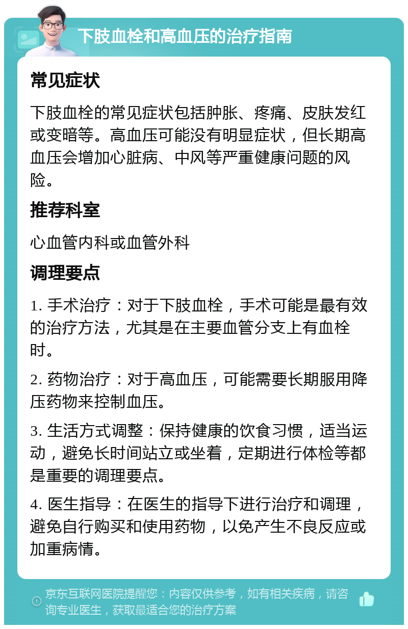 下肢血栓和高血压的治疗指南 常见症状 下肢血栓的常见症状包括肿胀、疼痛、皮肤发红或变暗等。高血压可能没有明显症状，但长期高血压会增加心脏病、中风等严重健康问题的风险。 推荐科室 心血管内科或血管外科 调理要点 1. 手术治疗：对于下肢血栓，手术可能是最有效的治疗方法，尤其是在主要血管分支上有血栓时。 2. 药物治疗：对于高血压，可能需要长期服用降压药物来控制血压。 3. 生活方式调整：保持健康的饮食习惯，适当运动，避免长时间站立或坐着，定期进行体检等都是重要的调理要点。 4. 医生指导：在医生的指导下进行治疗和调理，避免自行购买和使用药物，以免产生不良反应或加重病情。