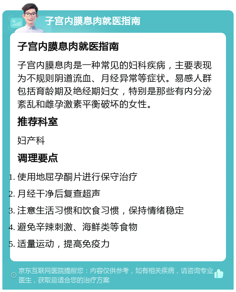 子宫内膜息肉就医指南 子宫内膜息肉就医指南 子宫内膜息肉是一种常见的妇科疾病，主要表现为不规则阴道流血、月经异常等症状。易感人群包括育龄期及绝经期妇女，特别是那些有内分泌紊乱和雌孕激素平衡破坏的女性。 推荐科室 妇产科 调理要点 使用地屈孕酮片进行保守治疗 月经干净后复查超声 注意生活习惯和饮食习惯，保持情绪稳定 避免辛辣刺激、海鲜类等食物 适量运动，提高免疫力