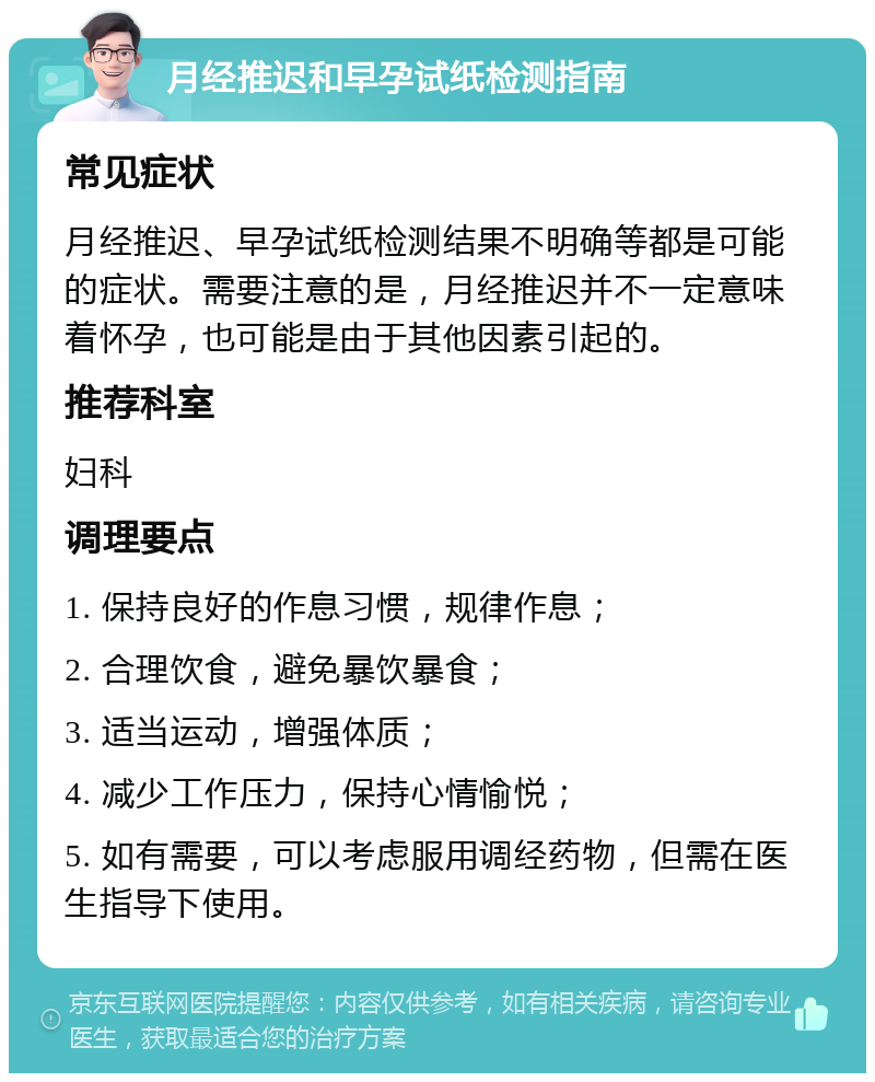 月经推迟和早孕试纸检测指南 常见症状 月经推迟、早孕试纸检测结果不明确等都是可能的症状。需要注意的是，月经推迟并不一定意味着怀孕，也可能是由于其他因素引起的。 推荐科室 妇科 调理要点 1. 保持良好的作息习惯，规律作息； 2. 合理饮食，避免暴饮暴食； 3. 适当运动，增强体质； 4. 减少工作压力，保持心情愉悦； 5. 如有需要，可以考虑服用调经药物，但需在医生指导下使用。