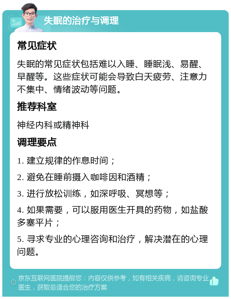 失眠的治疗与调理 常见症状 失眠的常见症状包括难以入睡、睡眠浅、易醒、早醒等。这些症状可能会导致白天疲劳、注意力不集中、情绪波动等问题。 推荐科室 神经内科或精神科 调理要点 1. 建立规律的作息时间； 2. 避免在睡前摄入咖啡因和酒精； 3. 进行放松训练，如深呼吸、冥想等； 4. 如果需要，可以服用医生开具的药物，如盐酸多塞平片； 5. 寻求专业的心理咨询和治疗，解决潜在的心理问题。