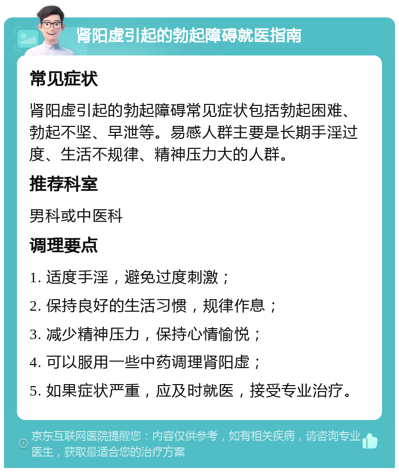 肾阳虚引起的勃起障碍就医指南 常见症状 肾阳虚引起的勃起障碍常见症状包括勃起困难、勃起不坚、早泄等。易感人群主要是长期手淫过度、生活不规律、精神压力大的人群。 推荐科室 男科或中医科 调理要点 1. 适度手淫，避免过度刺激； 2. 保持良好的生活习惯，规律作息； 3. 减少精神压力，保持心情愉悦； 4. 可以服用一些中药调理肾阳虚； 5. 如果症状严重，应及时就医，接受专业治疗。