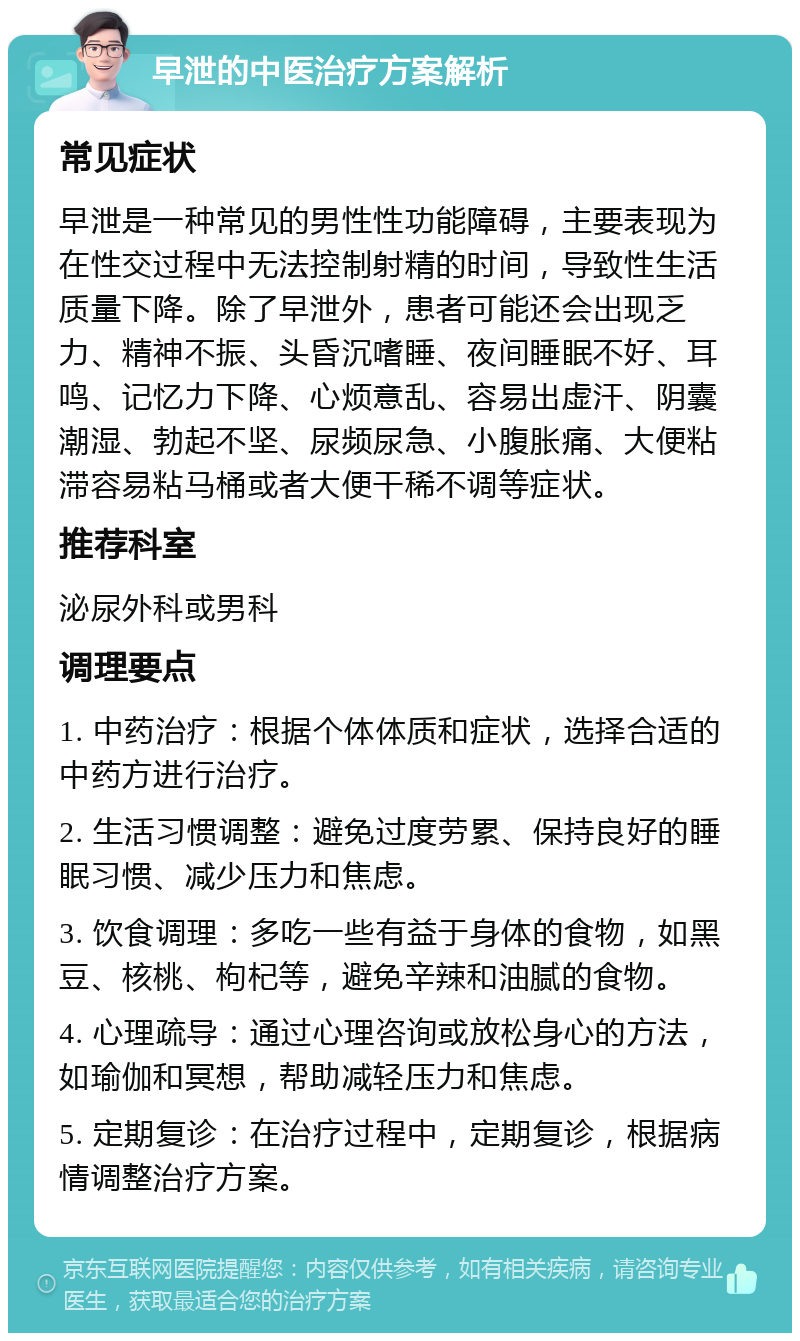 早泄的中医治疗方案解析 常见症状 早泄是一种常见的男性性功能障碍，主要表现为在性交过程中无法控制射精的时间，导致性生活质量下降。除了早泄外，患者可能还会出现乏力、精神不振、头昏沉嗜睡、夜间睡眠不好、耳鸣、记忆力下降、心烦意乱、容易出虚汗、阴囊潮湿、勃起不坚、尿频尿急、小腹胀痛、大便粘滞容易粘马桶或者大便干稀不调等症状。 推荐科室 泌尿外科或男科 调理要点 1. 中药治疗：根据个体体质和症状，选择合适的中药方进行治疗。 2. 生活习惯调整：避免过度劳累、保持良好的睡眠习惯、减少压力和焦虑。 3. 饮食调理：多吃一些有益于身体的食物，如黑豆、核桃、枸杞等，避免辛辣和油腻的食物。 4. 心理疏导：通过心理咨询或放松身心的方法，如瑜伽和冥想，帮助减轻压力和焦虑。 5. 定期复诊：在治疗过程中，定期复诊，根据病情调整治疗方案。