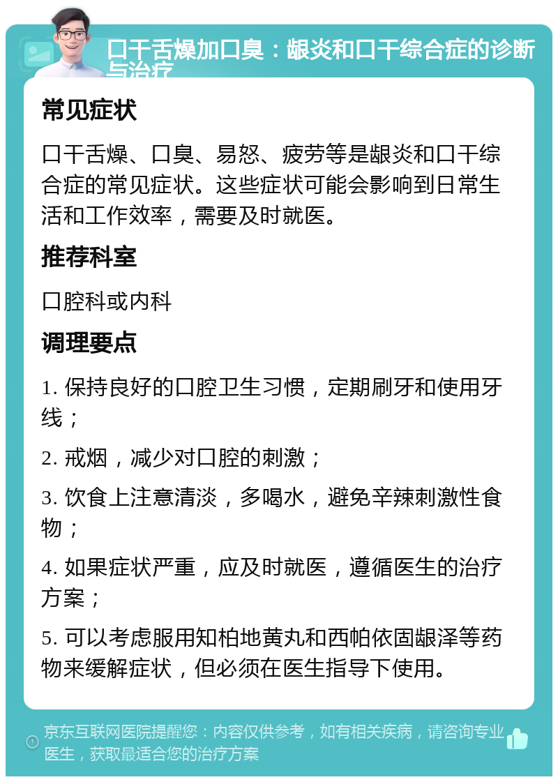 口干舌燥加口臭：龈炎和口干综合症的诊断与治疗 常见症状 口干舌燥、口臭、易怒、疲劳等是龈炎和口干综合症的常见症状。这些症状可能会影响到日常生活和工作效率，需要及时就医。 推荐科室 口腔科或内科 调理要点 1. 保持良好的口腔卫生习惯，定期刷牙和使用牙线； 2. 戒烟，减少对口腔的刺激； 3. 饮食上注意清淡，多喝水，避免辛辣刺激性食物； 4. 如果症状严重，应及时就医，遵循医生的治疗方案； 5. 可以考虑服用知柏地黄丸和西帕依固龈泽等药物来缓解症状，但必须在医生指导下使用。