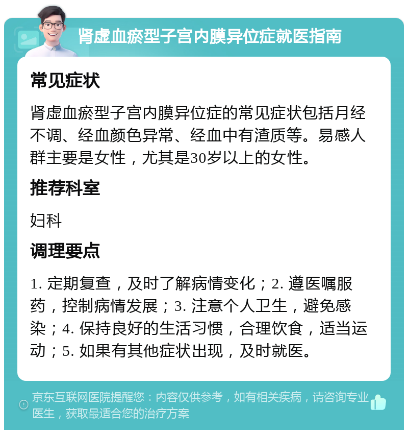 肾虚血瘀型子宫内膜异位症就医指南 常见症状 肾虚血瘀型子宫内膜异位症的常见症状包括月经不调、经血颜色异常、经血中有渣质等。易感人群主要是女性，尤其是30岁以上的女性。 推荐科室 妇科 调理要点 1. 定期复查，及时了解病情变化；2. 遵医嘱服药，控制病情发展；3. 注意个人卫生，避免感染；4. 保持良好的生活习惯，合理饮食，适当运动；5. 如果有其他症状出现，及时就医。