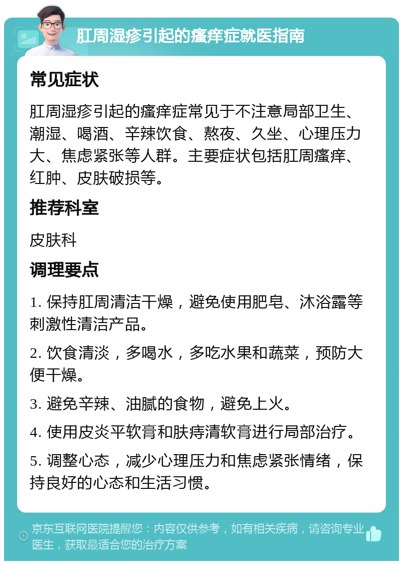 肛周湿疹引起的瘙痒症就医指南 常见症状 肛周湿疹引起的瘙痒症常见于不注意局部卫生、潮湿、喝酒、辛辣饮食、熬夜、久坐、心理压力大、焦虑紧张等人群。主要症状包括肛周瘙痒、红肿、皮肤破损等。 推荐科室 皮肤科 调理要点 1. 保持肛周清洁干燥，避免使用肥皂、沐浴露等刺激性清洁产品。 2. 饮食清淡，多喝水，多吃水果和蔬菜，预防大便干燥。 3. 避免辛辣、油腻的食物，避免上火。 4. 使用皮炎平软膏和肤痔清软膏进行局部治疗。 5. 调整心态，减少心理压力和焦虑紧张情绪，保持良好的心态和生活习惯。