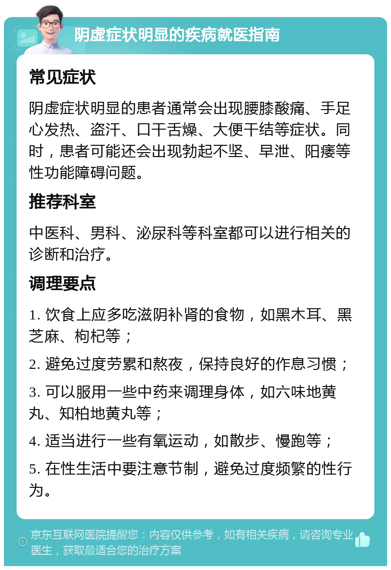 阴虚症状明显的疾病就医指南 常见症状 阴虚症状明显的患者通常会出现腰膝酸痛、手足心发热、盗汗、口干舌燥、大便干结等症状。同时，患者可能还会出现勃起不坚、早泄、阳痿等性功能障碍问题。 推荐科室 中医科、男科、泌尿科等科室都可以进行相关的诊断和治疗。 调理要点 1. 饮食上应多吃滋阴补肾的食物，如黑木耳、黑芝麻、枸杞等； 2. 避免过度劳累和熬夜，保持良好的作息习惯； 3. 可以服用一些中药来调理身体，如六味地黄丸、知柏地黄丸等； 4. 适当进行一些有氧运动，如散步、慢跑等； 5. 在性生活中要注意节制，避免过度频繁的性行为。