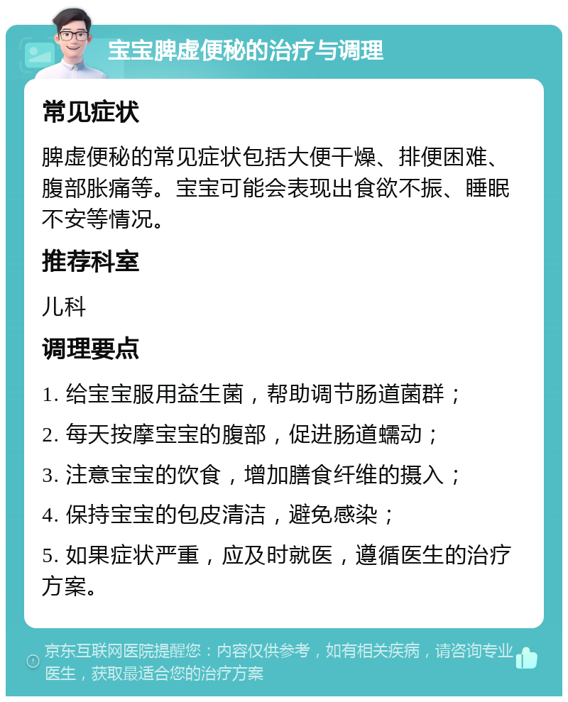 宝宝脾虚便秘的治疗与调理 常见症状 脾虚便秘的常见症状包括大便干燥、排便困难、腹部胀痛等。宝宝可能会表现出食欲不振、睡眠不安等情况。 推荐科室 儿科 调理要点 1. 给宝宝服用益生菌，帮助调节肠道菌群； 2. 每天按摩宝宝的腹部，促进肠道蠕动； 3. 注意宝宝的饮食，增加膳食纤维的摄入； 4. 保持宝宝的包皮清洁，避免感染； 5. 如果症状严重，应及时就医，遵循医生的治疗方案。