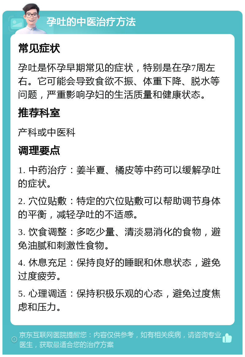 孕吐的中医治疗方法 常见症状 孕吐是怀孕早期常见的症状，特别是在孕7周左右。它可能会导致食欲不振、体重下降、脱水等问题，严重影响孕妇的生活质量和健康状态。 推荐科室 产科或中医科 调理要点 1. 中药治疗：姜半夏、橘皮等中药可以缓解孕吐的症状。 2. 穴位贴敷：特定的穴位贴敷可以帮助调节身体的平衡，减轻孕吐的不适感。 3. 饮食调整：多吃少量、清淡易消化的食物，避免油腻和刺激性食物。 4. 休息充足：保持良好的睡眠和休息状态，避免过度疲劳。 5. 心理调适：保持积极乐观的心态，避免过度焦虑和压力。