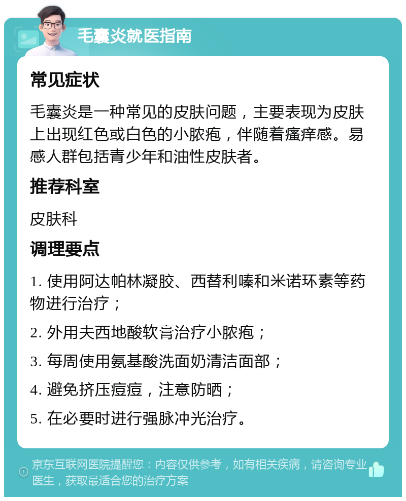 毛囊炎就医指南 常见症状 毛囊炎是一种常见的皮肤问题，主要表现为皮肤上出现红色或白色的小脓疱，伴随着瘙痒感。易感人群包括青少年和油性皮肤者。 推荐科室 皮肤科 调理要点 1. 使用阿达帕林凝胶、西替利嗪和米诺环素等药物进行治疗； 2. 外用夫西地酸软膏治疗小脓疱； 3. 每周使用氨基酸洗面奶清洁面部； 4. 避免挤压痘痘，注意防晒； 5. 在必要时进行强脉冲光治疗。