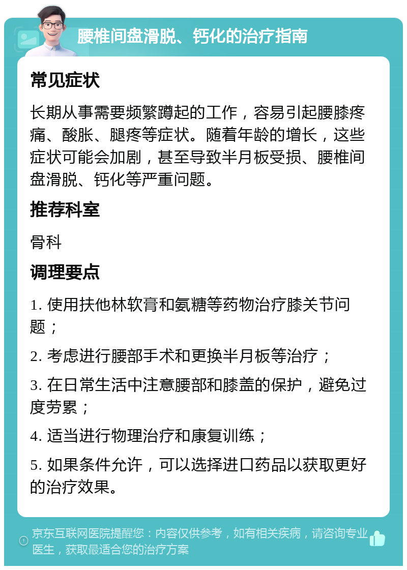 腰椎间盘滑脱、钙化的治疗指南 常见症状 长期从事需要频繁蹲起的工作，容易引起腰膝疼痛、酸胀、腿疼等症状。随着年龄的增长，这些症状可能会加剧，甚至导致半月板受损、腰椎间盘滑脱、钙化等严重问题。 推荐科室 骨科 调理要点 1. 使用扶他林软膏和氨糖等药物治疗膝关节问题； 2. 考虑进行腰部手术和更换半月板等治疗； 3. 在日常生活中注意腰部和膝盖的保护，避免过度劳累； 4. 适当进行物理治疗和康复训练； 5. 如果条件允许，可以选择进口药品以获取更好的治疗效果。