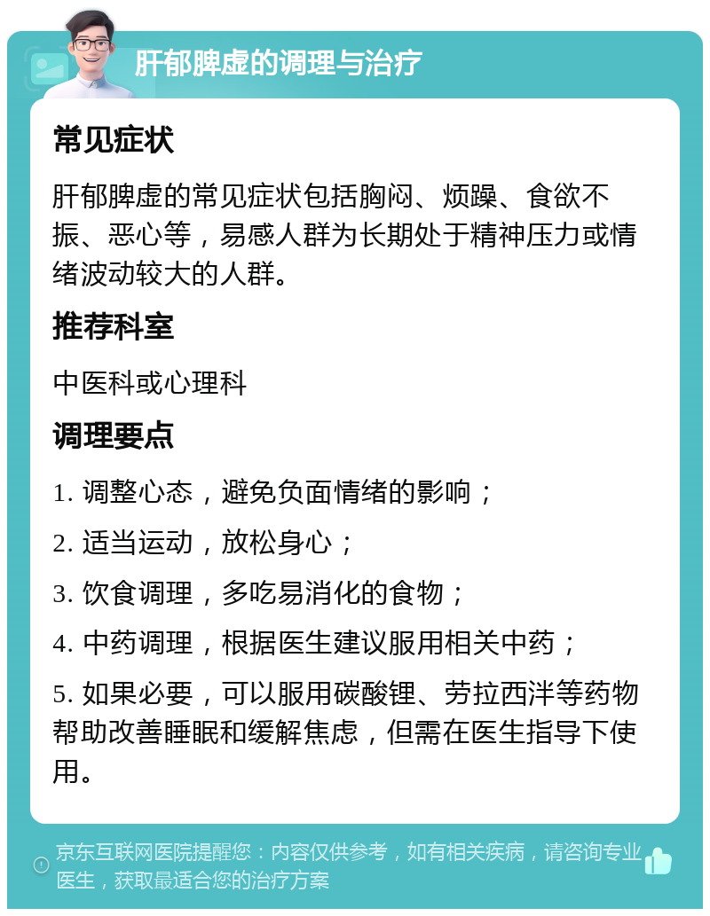 肝郁脾虚的调理与治疗 常见症状 肝郁脾虚的常见症状包括胸闷、烦躁、食欲不振、恶心等，易感人群为长期处于精神压力或情绪波动较大的人群。 推荐科室 中医科或心理科 调理要点 1. 调整心态，避免负面情绪的影响； 2. 适当运动，放松身心； 3. 饮食调理，多吃易消化的食物； 4. 中药调理，根据医生建议服用相关中药； 5. 如果必要，可以服用碳酸锂、劳拉西泮等药物帮助改善睡眠和缓解焦虑，但需在医生指导下使用。