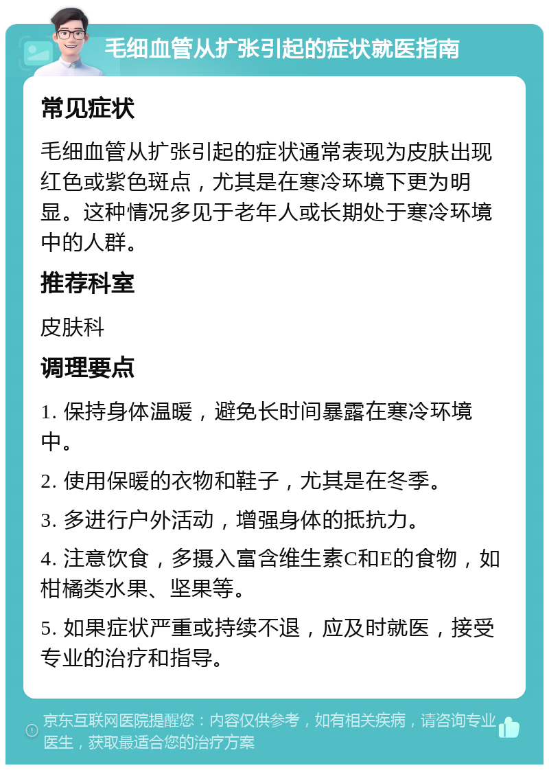 毛细血管从扩张引起的症状就医指南 常见症状 毛细血管从扩张引起的症状通常表现为皮肤出现红色或紫色斑点，尤其是在寒冷环境下更为明显。这种情况多见于老年人或长期处于寒冷环境中的人群。 推荐科室 皮肤科 调理要点 1. 保持身体温暖，避免长时间暴露在寒冷环境中。 2. 使用保暖的衣物和鞋子，尤其是在冬季。 3. 多进行户外活动，增强身体的抵抗力。 4. 注意饮食，多摄入富含维生素C和E的食物，如柑橘类水果、坚果等。 5. 如果症状严重或持续不退，应及时就医，接受专业的治疗和指导。