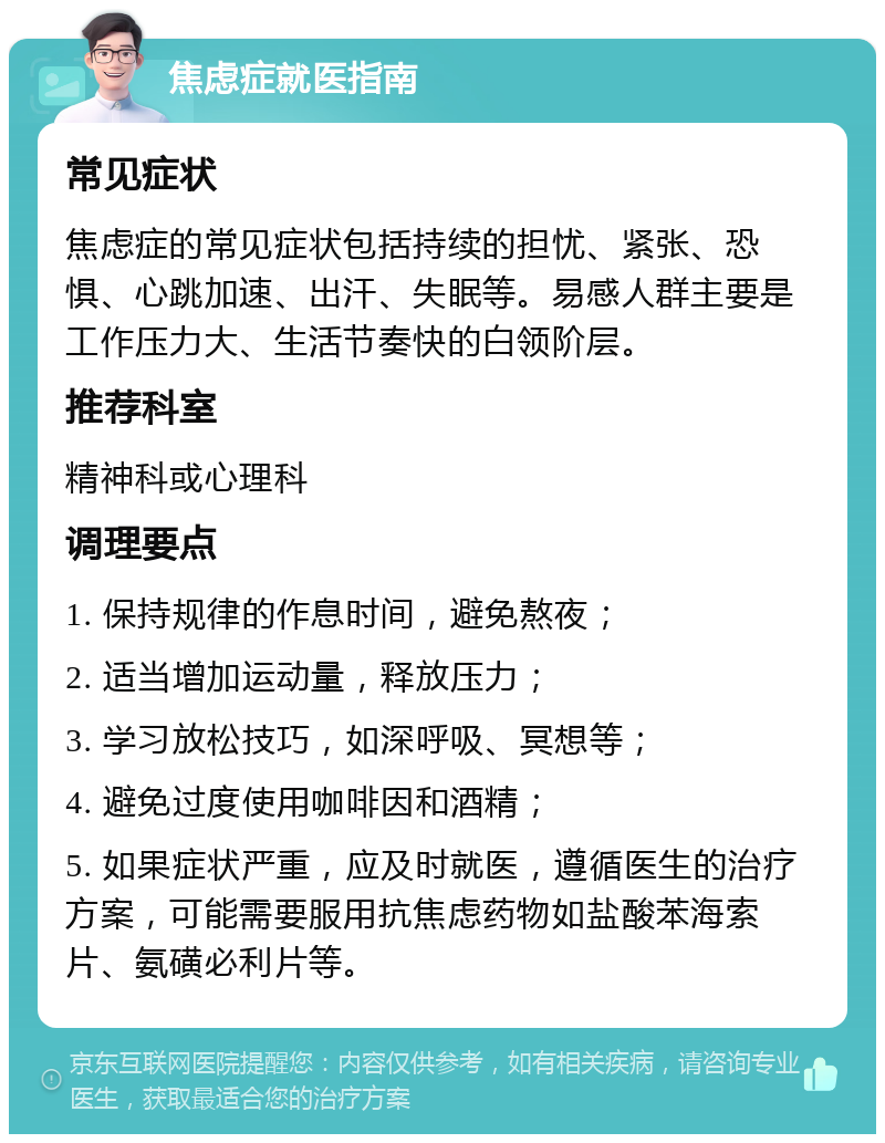 焦虑症就医指南 常见症状 焦虑症的常见症状包括持续的担忧、紧张、恐惧、心跳加速、出汗、失眠等。易感人群主要是工作压力大、生活节奏快的白领阶层。 推荐科室 精神科或心理科 调理要点 1. 保持规律的作息时间，避免熬夜； 2. 适当增加运动量，释放压力； 3. 学习放松技巧，如深呼吸、冥想等； 4. 避免过度使用咖啡因和酒精； 5. 如果症状严重，应及时就医，遵循医生的治疗方案，可能需要服用抗焦虑药物如盐酸苯海索片、氨磺必利片等。