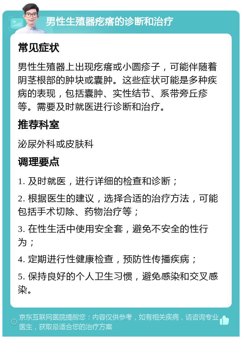 男性生殖器疙瘩的诊断和治疗 常见症状 男性生殖器上出现疙瘩或小圆疹子，可能伴随着阴茎根部的肿块或囊肿。这些症状可能是多种疾病的表现，包括囊肿、实性结节、系带旁丘疹等。需要及时就医进行诊断和治疗。 推荐科室 泌尿外科或皮肤科 调理要点 1. 及时就医，进行详细的检查和诊断； 2. 根据医生的建议，选择合适的治疗方法，可能包括手术切除、药物治疗等； 3. 在性生活中使用安全套，避免不安全的性行为； 4. 定期进行性健康检查，预防性传播疾病； 5. 保持良好的个人卫生习惯，避免感染和交叉感染。