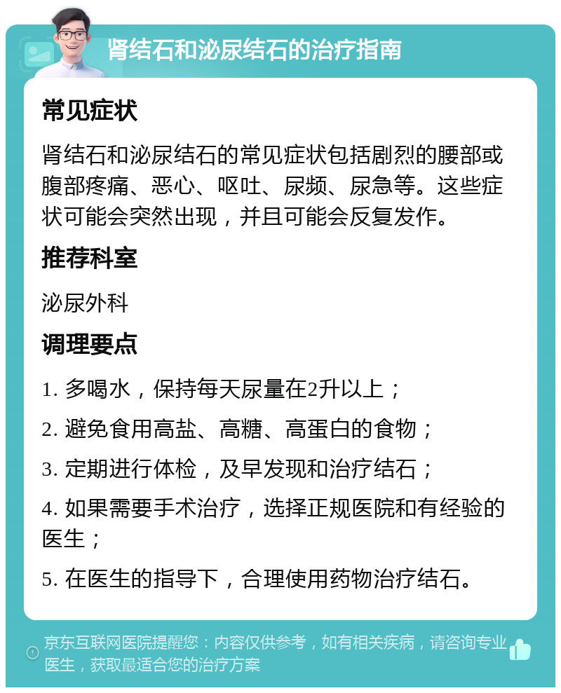 肾结石和泌尿结石的治疗指南 常见症状 肾结石和泌尿结石的常见症状包括剧烈的腰部或腹部疼痛、恶心、呕吐、尿频、尿急等。这些症状可能会突然出现，并且可能会反复发作。 推荐科室 泌尿外科 调理要点 1. 多喝水，保持每天尿量在2升以上； 2. 避免食用高盐、高糖、高蛋白的食物； 3. 定期进行体检，及早发现和治疗结石； 4. 如果需要手术治疗，选择正规医院和有经验的医生； 5. 在医生的指导下，合理使用药物治疗结石。