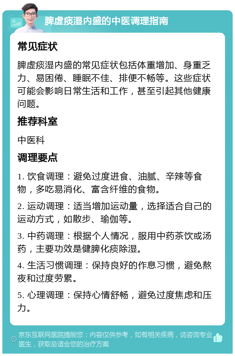 脾虚痰湿内盛的中医调理指南 常见症状 脾虚痰湿内盛的常见症状包括体重增加、身重乏力、易困倦、睡眠不佳、排便不畅等。这些症状可能会影响日常生活和工作，甚至引起其他健康问题。 推荐科室 中医科 调理要点 1. 饮食调理：避免过度进食、油腻、辛辣等食物，多吃易消化、富含纤维的食物。 2. 运动调理：适当增加运动量，选择适合自己的运动方式，如散步、瑜伽等。 3. 中药调理：根据个人情况，服用中药茶饮或汤药，主要功效是健脾化痰除湿。 4. 生活习惯调理：保持良好的作息习惯，避免熬夜和过度劳累。 5. 心理调理：保持心情舒畅，避免过度焦虑和压力。