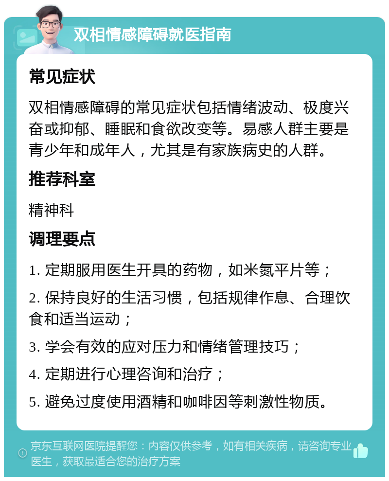 双相情感障碍就医指南 常见症状 双相情感障碍的常见症状包括情绪波动、极度兴奋或抑郁、睡眠和食欲改变等。易感人群主要是青少年和成年人，尤其是有家族病史的人群。 推荐科室 精神科 调理要点 1. 定期服用医生开具的药物，如米氮平片等； 2. 保持良好的生活习惯，包括规律作息、合理饮食和适当运动； 3. 学会有效的应对压力和情绪管理技巧； 4. 定期进行心理咨询和治疗； 5. 避免过度使用酒精和咖啡因等刺激性物质。