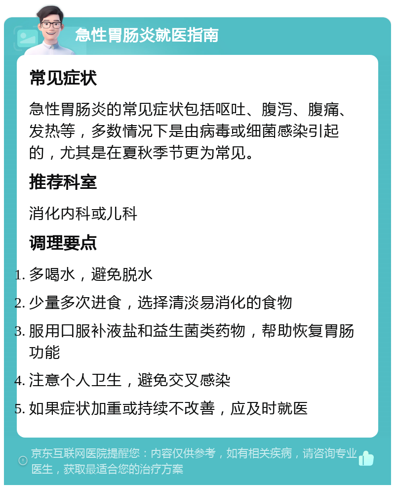 急性胃肠炎就医指南 常见症状 急性胃肠炎的常见症状包括呕吐、腹泻、腹痛、发热等，多数情况下是由病毒或细菌感染引起的，尤其是在夏秋季节更为常见。 推荐科室 消化内科或儿科 调理要点 多喝水，避免脱水 少量多次进食，选择清淡易消化的食物 服用口服补液盐和益生菌类药物，帮助恢复胃肠功能 注意个人卫生，避免交叉感染 如果症状加重或持续不改善，应及时就医