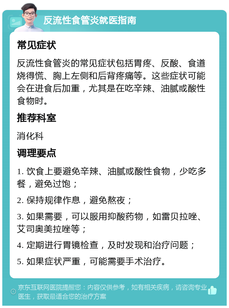 反流性食管炎就医指南 常见症状 反流性食管炎的常见症状包括胃疼、反酸、食道烧得慌、胸上左侧和后背疼痛等。这些症状可能会在进食后加重，尤其是在吃辛辣、油腻或酸性食物时。 推荐科室 消化科 调理要点 1. 饮食上要避免辛辣、油腻或酸性食物，少吃多餐，避免过饱； 2. 保持规律作息，避免熬夜； 3. 如果需要，可以服用抑酸药物，如雷贝拉唑、艾司奥美拉唑等； 4. 定期进行胃镜检查，及时发现和治疗问题； 5. 如果症状严重，可能需要手术治疗。