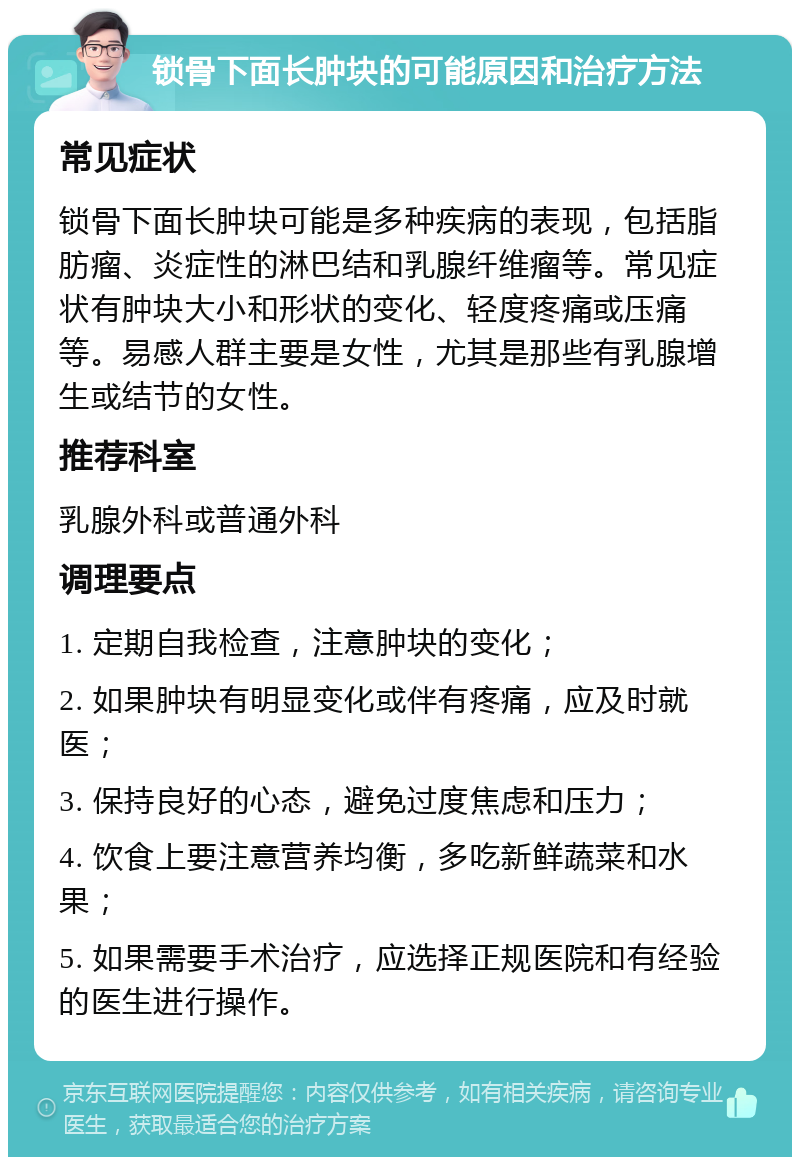 锁骨下面长肿块的可能原因和治疗方法 常见症状 锁骨下面长肿块可能是多种疾病的表现，包括脂肪瘤、炎症性的淋巴结和乳腺纤维瘤等。常见症状有肿块大小和形状的变化、轻度疼痛或压痛等。易感人群主要是女性，尤其是那些有乳腺增生或结节的女性。 推荐科室 乳腺外科或普通外科 调理要点 1. 定期自我检查，注意肿块的变化； 2. 如果肿块有明显变化或伴有疼痛，应及时就医； 3. 保持良好的心态，避免过度焦虑和压力； 4. 饮食上要注意营养均衡，多吃新鲜蔬菜和水果； 5. 如果需要手术治疗，应选择正规医院和有经验的医生进行操作。