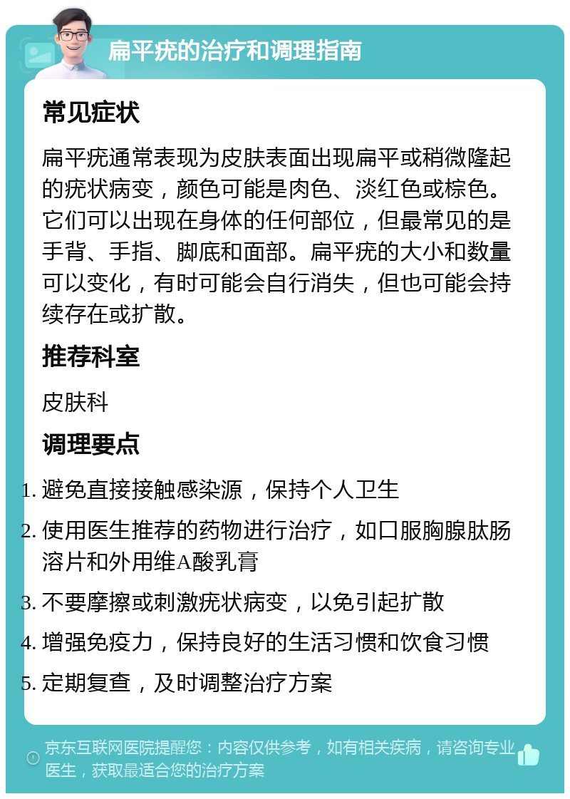 扁平疣的治疗和调理指南 常见症状 扁平疣通常表现为皮肤表面出现扁平或稍微隆起的疣状病变，颜色可能是肉色、淡红色或棕色。它们可以出现在身体的任何部位，但最常见的是手背、手指、脚底和面部。扁平疣的大小和数量可以变化，有时可能会自行消失，但也可能会持续存在或扩散。 推荐科室 皮肤科 调理要点 避免直接接触感染源，保持个人卫生 使用医生推荐的药物进行治疗，如口服胸腺肽肠溶片和外用维A酸乳膏 不要摩擦或刺激疣状病变，以免引起扩散 增强免疫力，保持良好的生活习惯和饮食习惯 定期复查，及时调整治疗方案