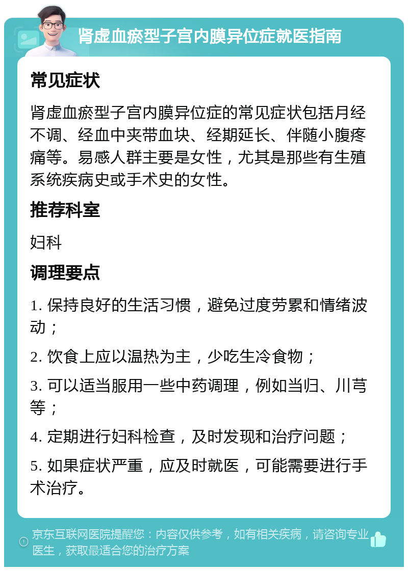 肾虚血瘀型子宫内膜异位症就医指南 常见症状 肾虚血瘀型子宫内膜异位症的常见症状包括月经不调、经血中夹带血块、经期延长、伴随小腹疼痛等。易感人群主要是女性，尤其是那些有生殖系统疾病史或手术史的女性。 推荐科室 妇科 调理要点 1. 保持良好的生活习惯，避免过度劳累和情绪波动； 2. 饮食上应以温热为主，少吃生冷食物； 3. 可以适当服用一些中药调理，例如当归、川芎等； 4. 定期进行妇科检查，及时发现和治疗问题； 5. 如果症状严重，应及时就医，可能需要进行手术治疗。