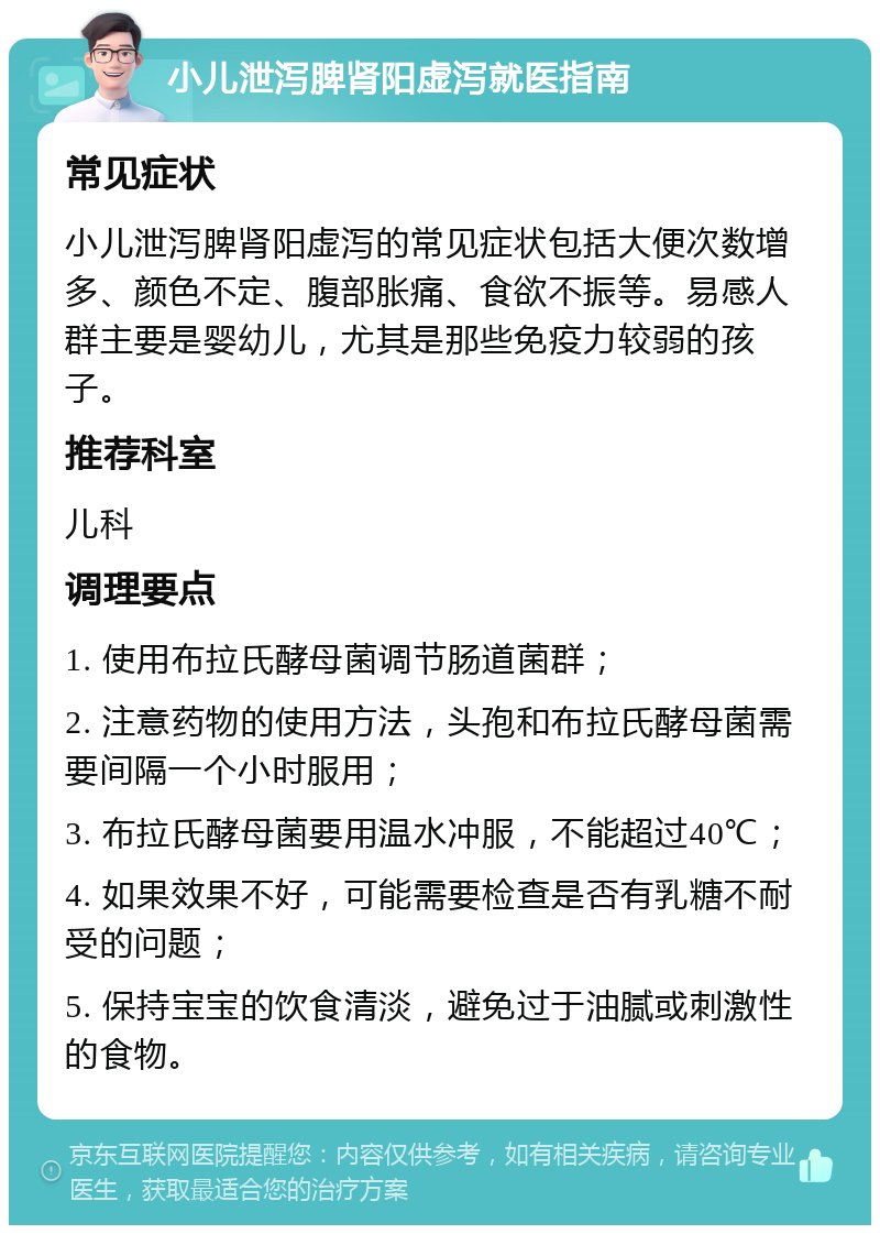 小儿泄泻脾肾阳虚泻就医指南 常见症状 小儿泄泻脾肾阳虚泻的常见症状包括大便次数增多、颜色不定、腹部胀痛、食欲不振等。易感人群主要是婴幼儿，尤其是那些免疫力较弱的孩子。 推荐科室 儿科 调理要点 1. 使用布拉氏酵母菌调节肠道菌群； 2. 注意药物的使用方法，头孢和布拉氏酵母菌需要间隔一个小时服用； 3. 布拉氏酵母菌要用温水冲服，不能超过40℃； 4. 如果效果不好，可能需要检查是否有乳糖不耐受的问题； 5. 保持宝宝的饮食清淡，避免过于油腻或刺激性的食物。